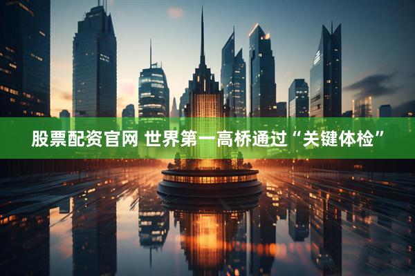 股票配资官网 世界第一高桥通过“关键体检”