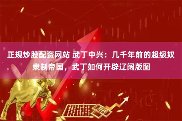 正规炒股配资网站 武丁中兴：几千年前的超级奴隶制帝国，武丁如何开辟辽阔版图