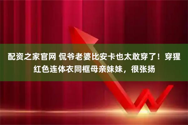 配资之家官网 侃爷老婆比安卡也太敢穿了！穿猩红色连体衣同框母亲妹妹，很张扬