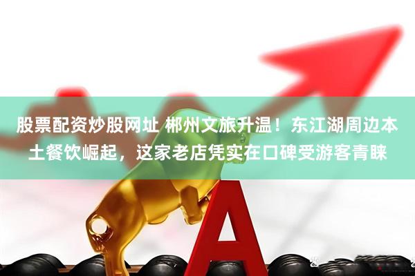 股票配资炒股网址 郴州文旅升温！东江湖周边本土餐饮崛起，这家老店凭实在口碑受游客青睐