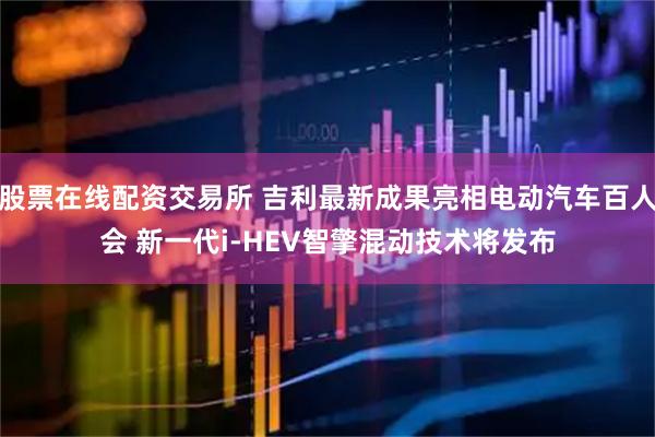 股票在线配资交易所 吉利最新成果亮相电动汽车百人会 新一代i-HEV智擎混动技术将发布