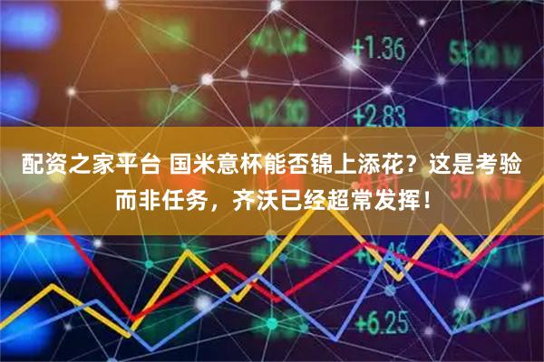 配资之家平台 国米意杯能否锦上添花？这是考验而非任务，齐沃已经超常发挥！