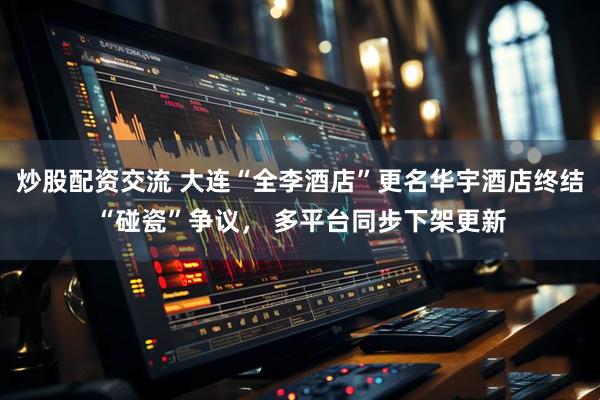 炒股配资交流 大连“全李酒店”更名华宇酒店终结“碰瓷”争议， 多平台同步下架更新