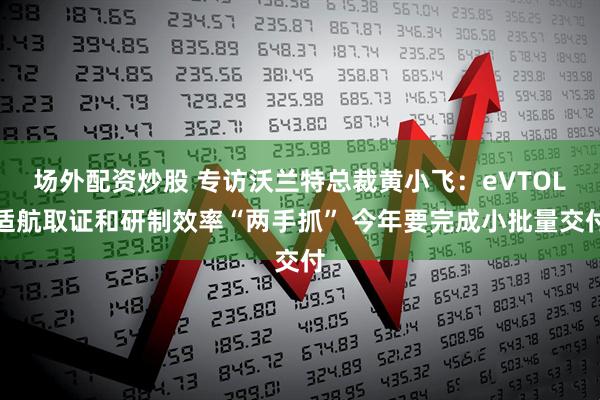 场外配资炒股 专访沃兰特总裁黄小飞：eVTOL适航取证和研制效率“两手抓” 今年要完成小批量交付