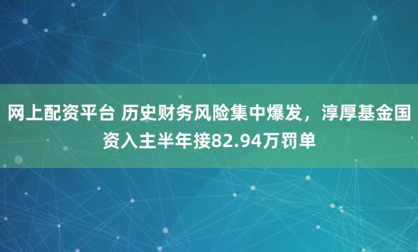 网上配资平台 历史财务风险集中爆发，淳厚基金国资入主半年接82.94万罚单