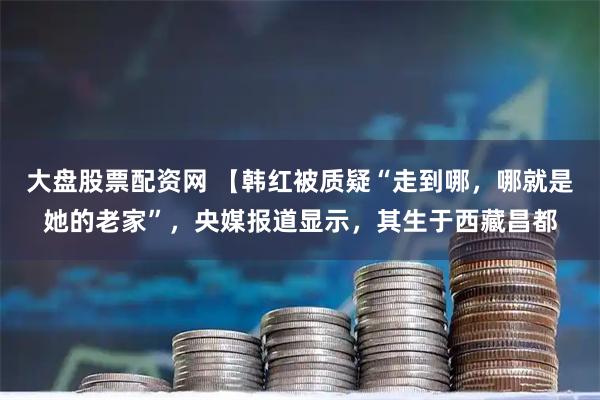 大盘股票配资网 【韩红被质疑“走到哪，哪就是她的老家”，央媒报道显示，其生于西藏昌都